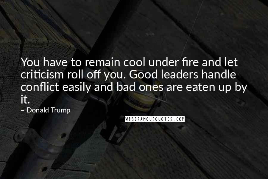 Donald Trump Quotes: You have to remain cool under fire and let criticism roll off you. Good leaders handle conflict easily and bad ones are eaten up by it.