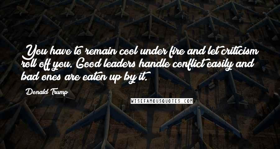 Donald Trump Quotes: You have to remain cool under fire and let criticism roll off you. Good leaders handle conflict easily and bad ones are eaten up by it.