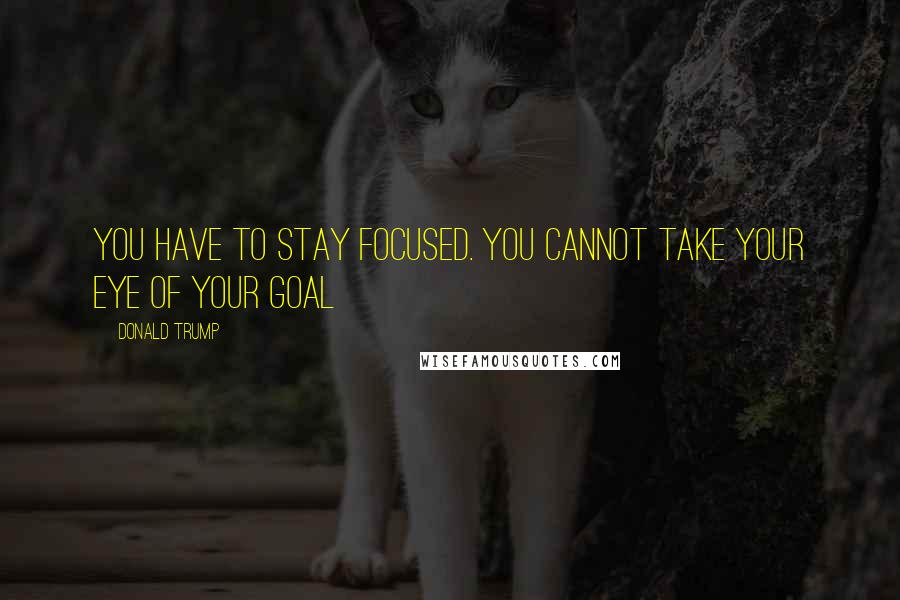 Donald Trump Quotes: You have to stay focused. You cannot take your eye of your goal