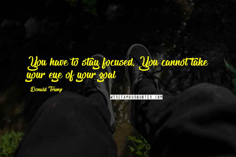 Donald Trump Quotes: You have to stay focused. You cannot take your eye of your goal