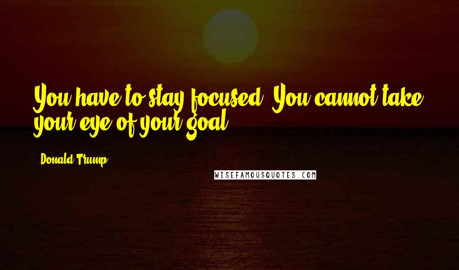 Donald Trump Quotes: You have to stay focused. You cannot take your eye of your goal