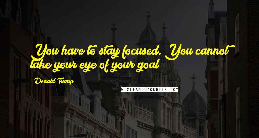 Donald Trump Quotes: You have to stay focused. You cannot take your eye of your goal