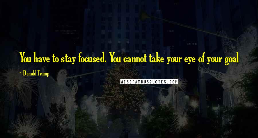 Donald Trump Quotes: You have to stay focused. You cannot take your eye of your goal