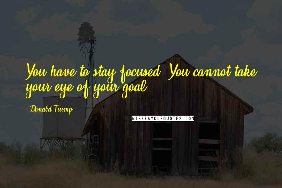 Donald Trump Quotes: You have to stay focused. You cannot take your eye of your goal