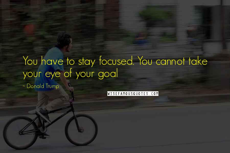 Donald Trump Quotes: You have to stay focused. You cannot take your eye of your goal