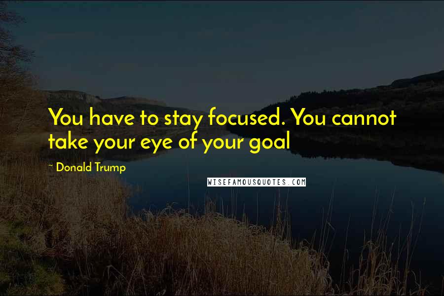 Donald Trump Quotes: You have to stay focused. You cannot take your eye of your goal