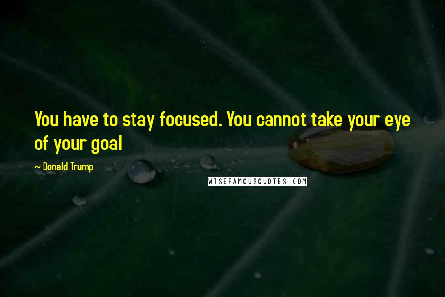 Donald Trump Quotes: You have to stay focused. You cannot take your eye of your goal