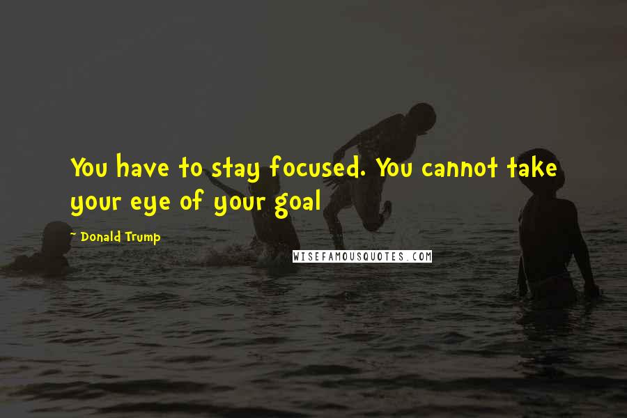 Donald Trump Quotes: You have to stay focused. You cannot take your eye of your goal