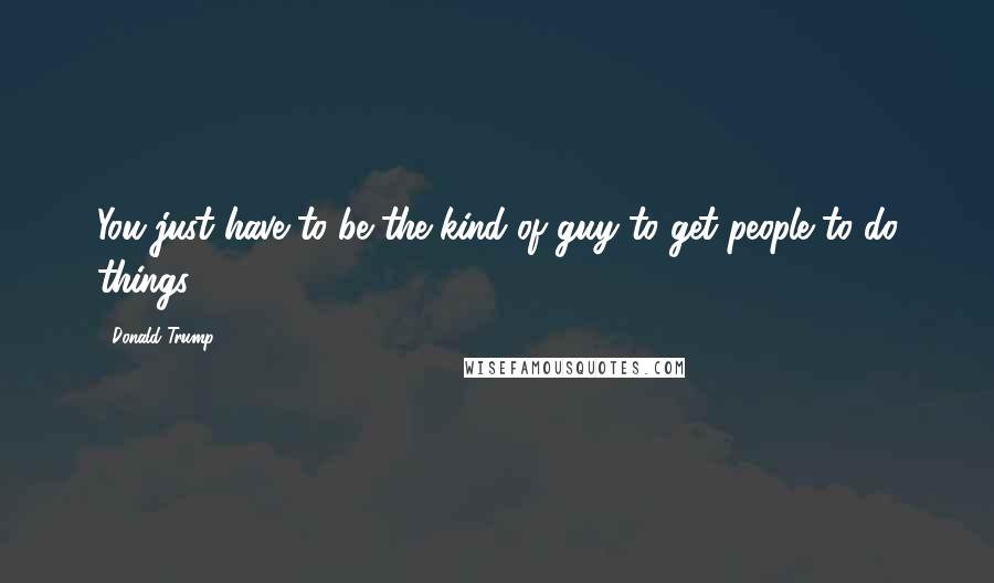 Donald Trump Quotes: You just have to be the kind of guy to get people to do things.