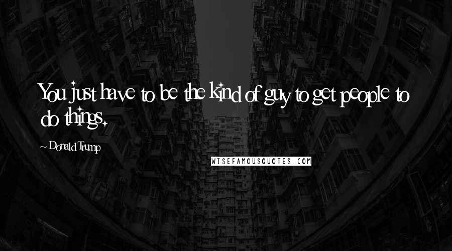 Donald Trump Quotes: You just have to be the kind of guy to get people to do things.