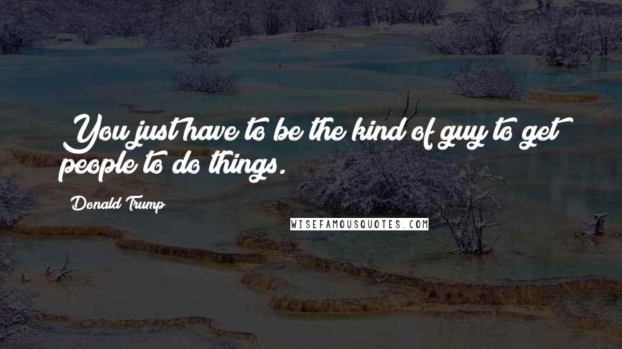 Donald Trump Quotes: You just have to be the kind of guy to get people to do things.