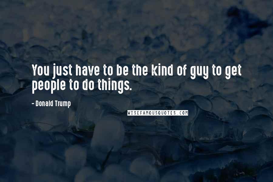 Donald Trump Quotes: You just have to be the kind of guy to get people to do things.