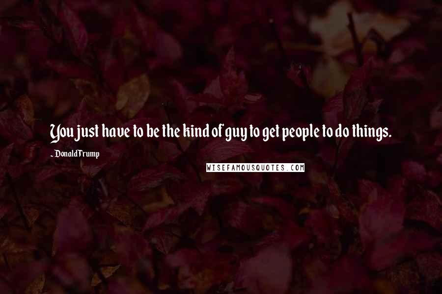 Donald Trump Quotes: You just have to be the kind of guy to get people to do things.