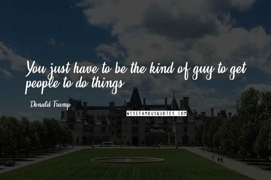 Donald Trump Quotes: You just have to be the kind of guy to get people to do things.