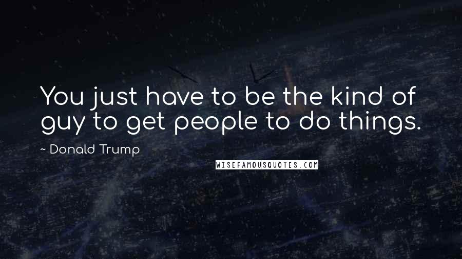 Donald Trump Quotes: You just have to be the kind of guy to get people to do things.