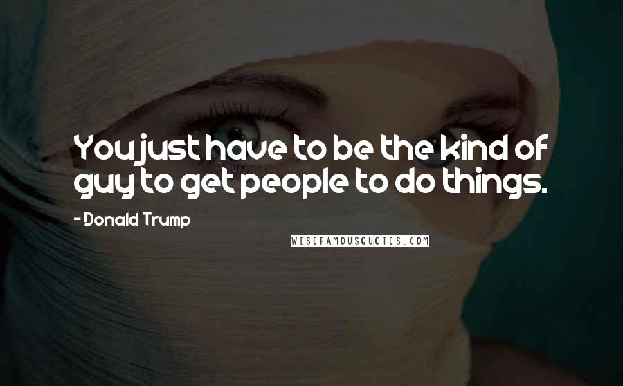 Donald Trump Quotes: You just have to be the kind of guy to get people to do things.