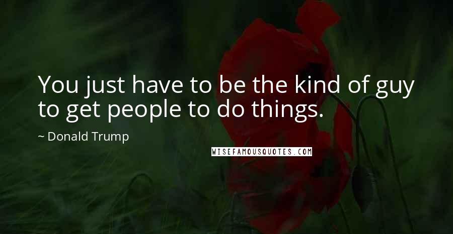 Donald Trump Quotes: You just have to be the kind of guy to get people to do things.