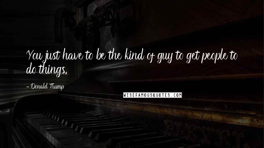 Donald Trump Quotes: You just have to be the kind of guy to get people to do things.