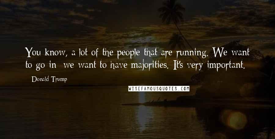 Donald Trump Quotes: You know, a lot of the people that are running. We want to go in; we want to have majorities. It's very important.