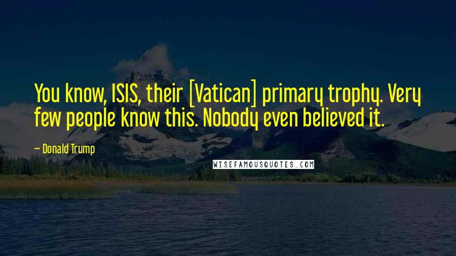 Donald Trump Quotes: You know, ISIS, their [Vatican] primary trophy. Very few people know this. Nobody even believed it.
