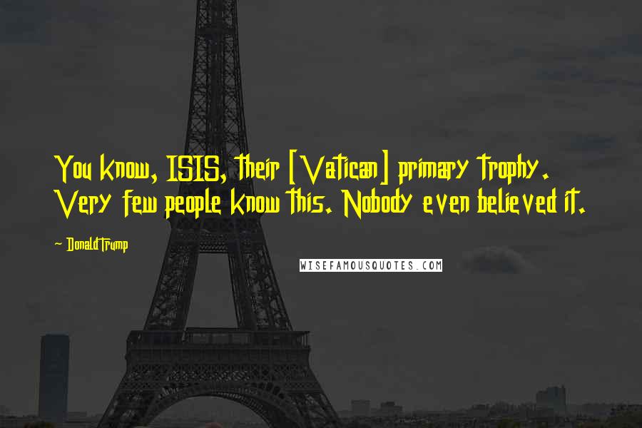 Donald Trump Quotes: You know, ISIS, their [Vatican] primary trophy. Very few people know this. Nobody even believed it.