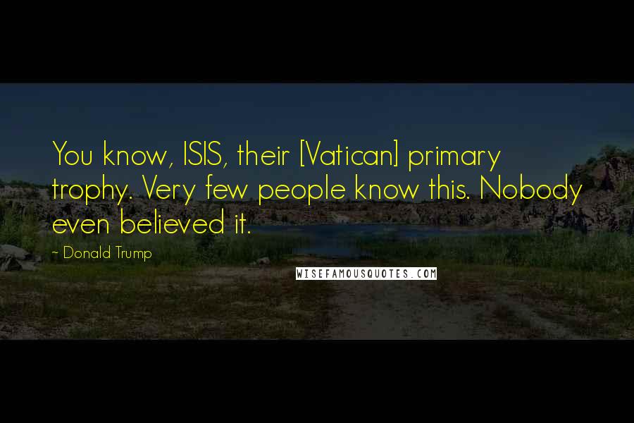 Donald Trump Quotes: You know, ISIS, their [Vatican] primary trophy. Very few people know this. Nobody even believed it.