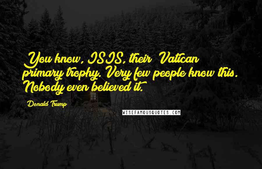 Donald Trump Quotes: You know, ISIS, their [Vatican] primary trophy. Very few people know this. Nobody even believed it.