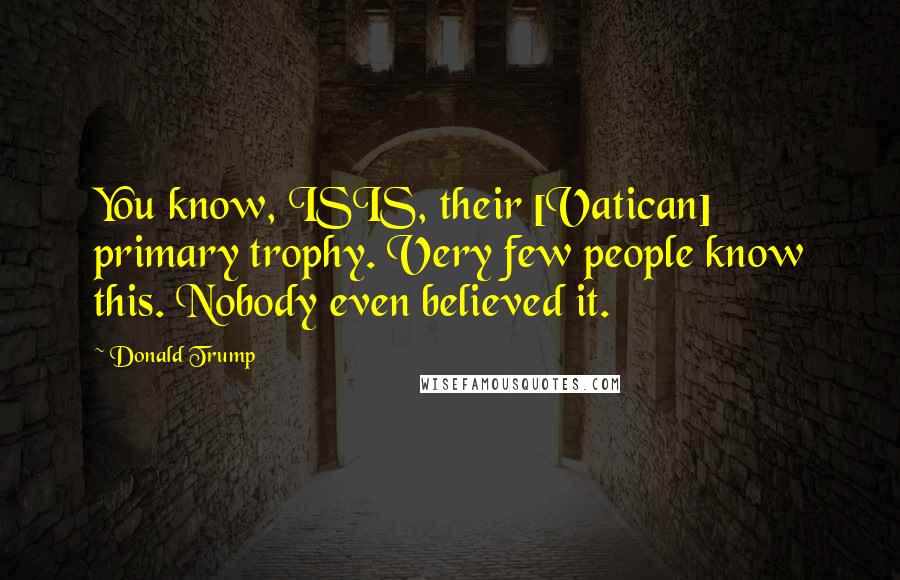 Donald Trump Quotes: You know, ISIS, their [Vatican] primary trophy. Very few people know this. Nobody even believed it.