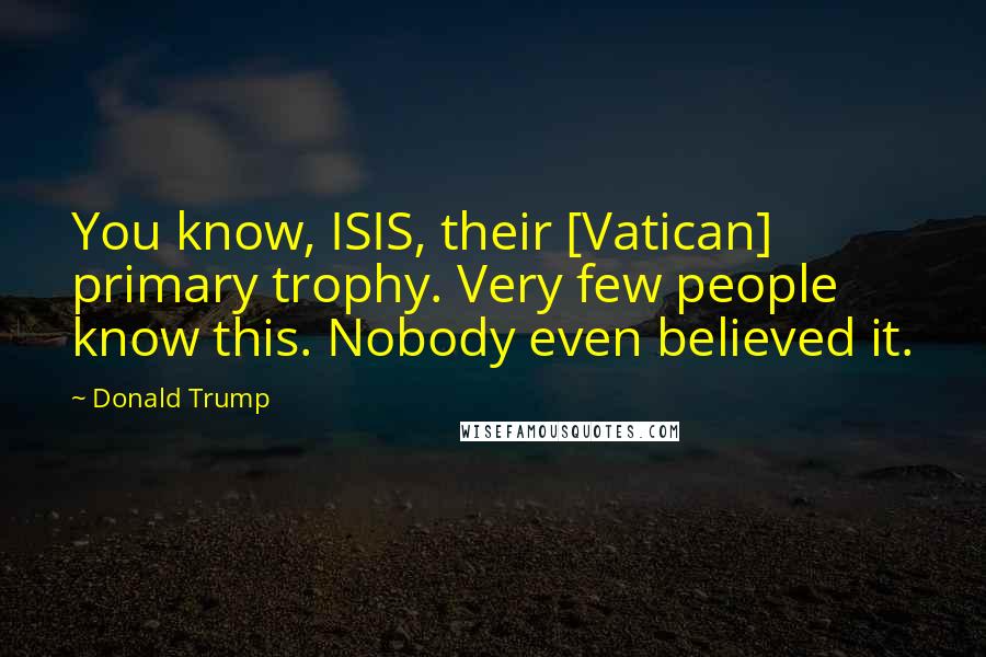 Donald Trump Quotes: You know, ISIS, their [Vatican] primary trophy. Very few people know this. Nobody even believed it.