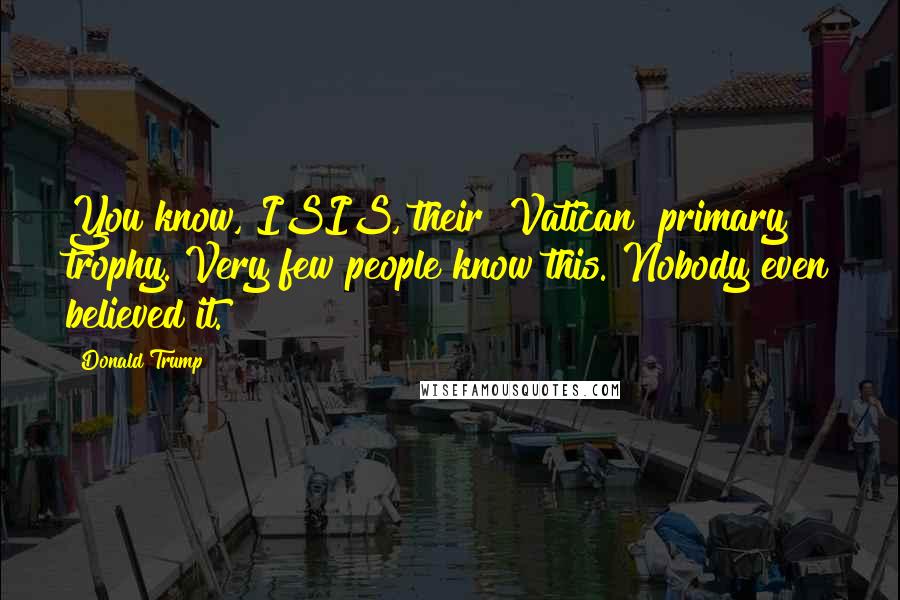Donald Trump Quotes: You know, ISIS, their [Vatican] primary trophy. Very few people know this. Nobody even believed it.