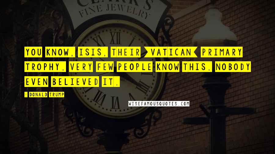 Donald Trump Quotes: You know, ISIS, their [Vatican] primary trophy. Very few people know this. Nobody even believed it.