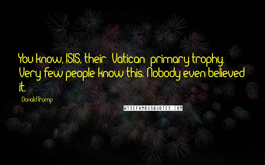 Donald Trump Quotes: You know, ISIS, their [Vatican] primary trophy. Very few people know this. Nobody even believed it.