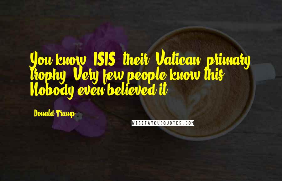 Donald Trump Quotes: You know, ISIS, their [Vatican] primary trophy. Very few people know this. Nobody even believed it.