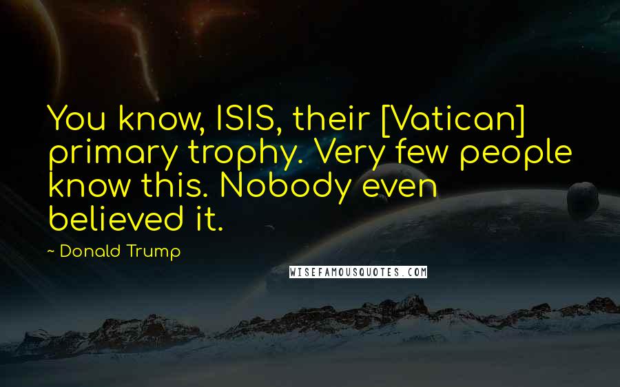 Donald Trump Quotes: You know, ISIS, their [Vatican] primary trophy. Very few people know this. Nobody even believed it.