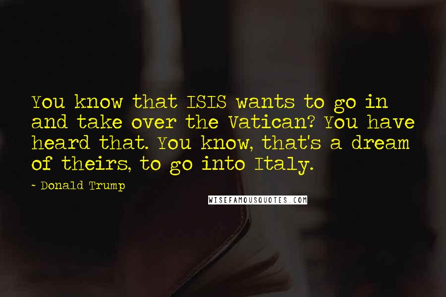 Donald Trump Quotes: You know that ISIS wants to go in and take over the Vatican? You have heard that. You know, that's a dream of theirs, to go into Italy.