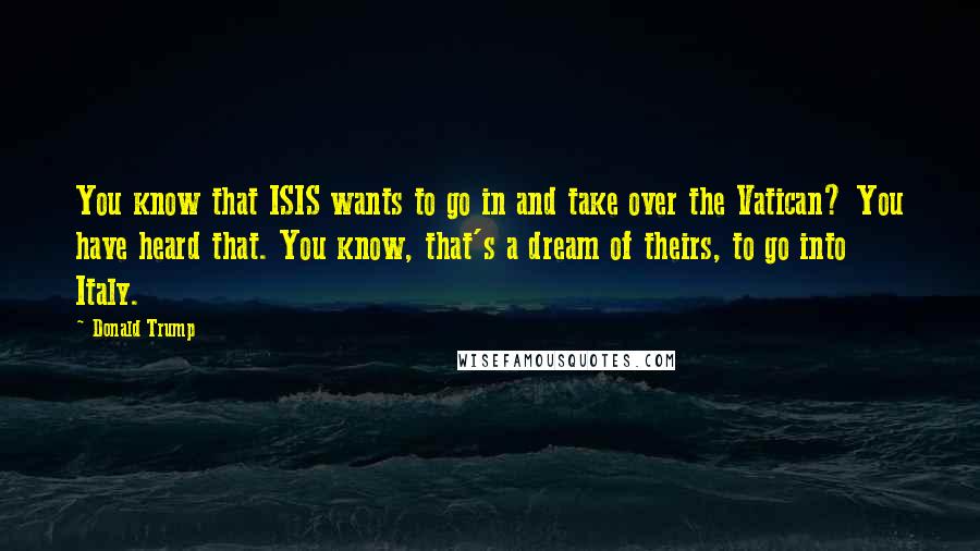 Donald Trump Quotes: You know that ISIS wants to go in and take over the Vatican? You have heard that. You know, that's a dream of theirs, to go into Italy.