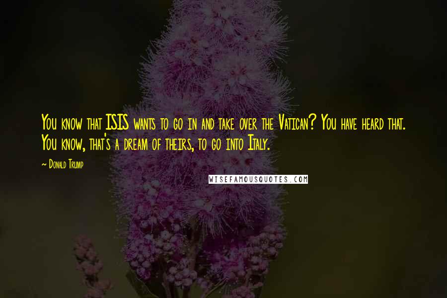 Donald Trump Quotes: You know that ISIS wants to go in and take over the Vatican? You have heard that. You know, that's a dream of theirs, to go into Italy.