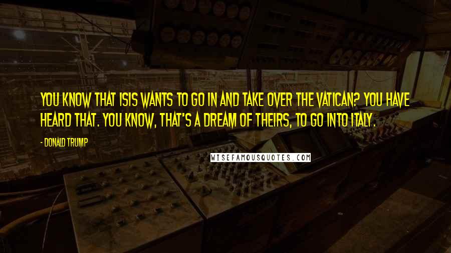 Donald Trump Quotes: You know that ISIS wants to go in and take over the Vatican? You have heard that. You know, that's a dream of theirs, to go into Italy.