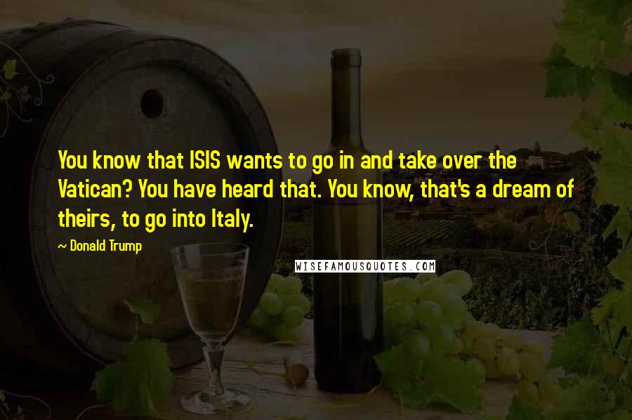 Donald Trump Quotes: You know that ISIS wants to go in and take over the Vatican? You have heard that. You know, that's a dream of theirs, to go into Italy.