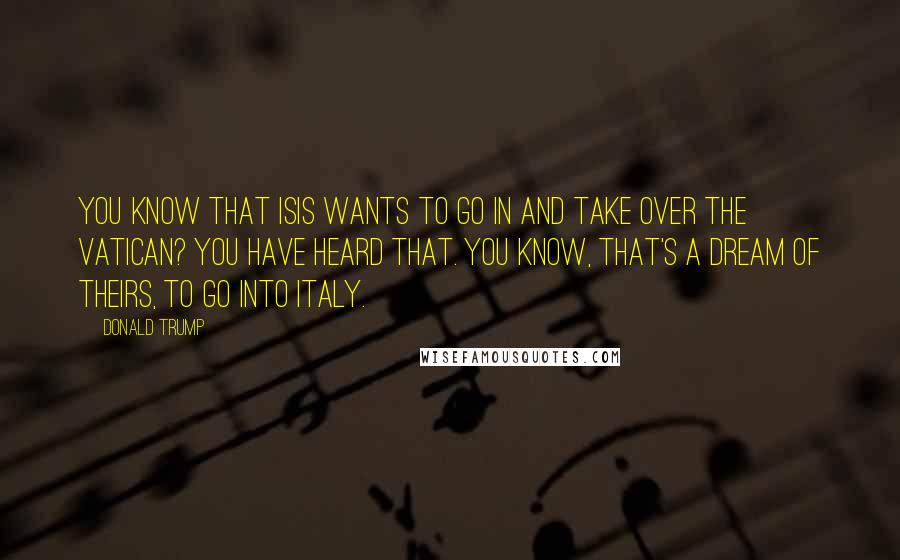 Donald Trump Quotes: You know that ISIS wants to go in and take over the Vatican? You have heard that. You know, that's a dream of theirs, to go into Italy.