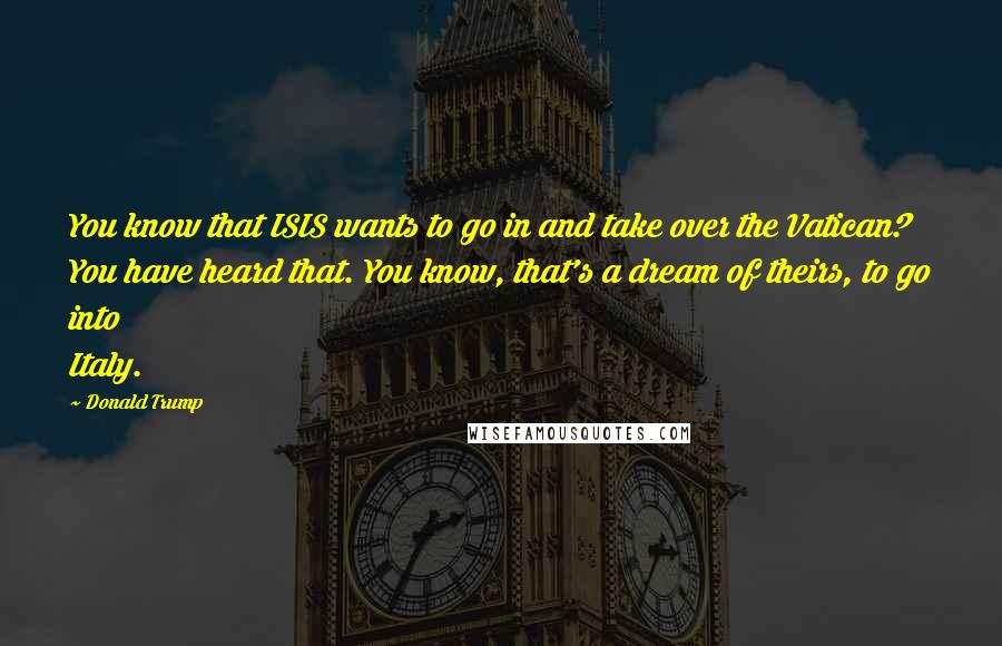 Donald Trump Quotes: You know that ISIS wants to go in and take over the Vatican? You have heard that. You know, that's a dream of theirs, to go into Italy.