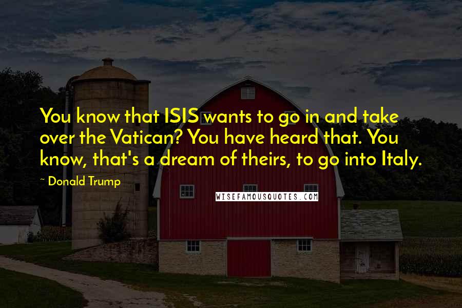 Donald Trump Quotes: You know that ISIS wants to go in and take over the Vatican? You have heard that. You know, that's a dream of theirs, to go into Italy.