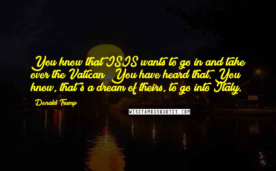 Donald Trump Quotes: You know that ISIS wants to go in and take over the Vatican? You have heard that. You know, that's a dream of theirs, to go into Italy.