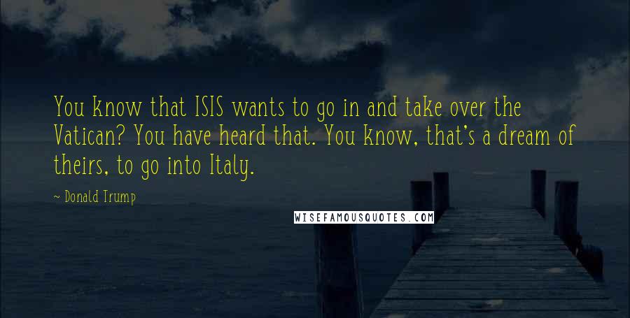 Donald Trump Quotes: You know that ISIS wants to go in and take over the Vatican? You have heard that. You know, that's a dream of theirs, to go into Italy.