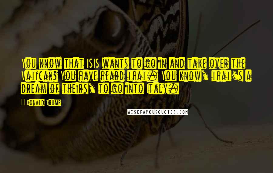 Donald Trump Quotes: You know that ISIS wants to go in and take over the Vatican? You have heard that. You know, that's a dream of theirs, to go into Italy.