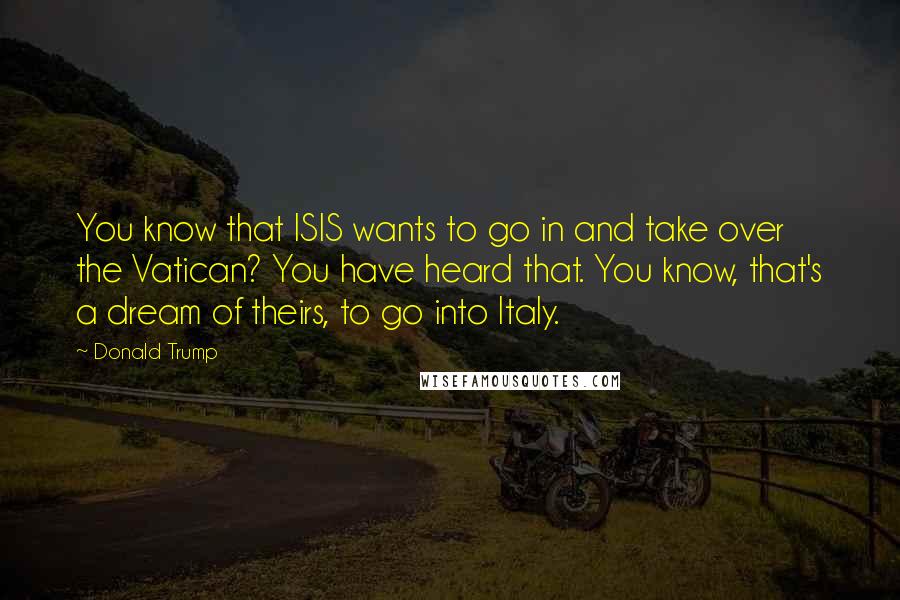 Donald Trump Quotes: You know that ISIS wants to go in and take over the Vatican? You have heard that. You know, that's a dream of theirs, to go into Italy.