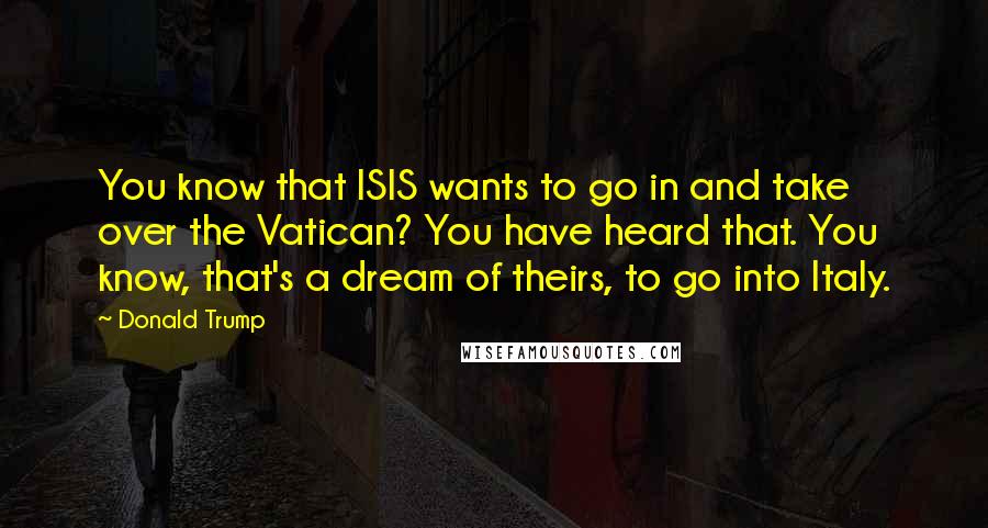 Donald Trump Quotes: You know that ISIS wants to go in and take over the Vatican? You have heard that. You know, that's a dream of theirs, to go into Italy.