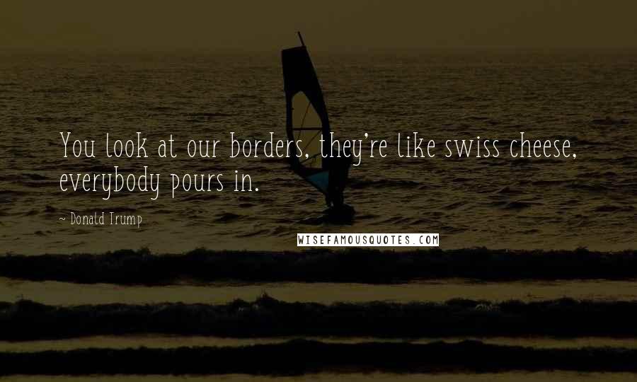 Donald Trump Quotes: You look at our borders, they're like swiss cheese, everybody pours in.