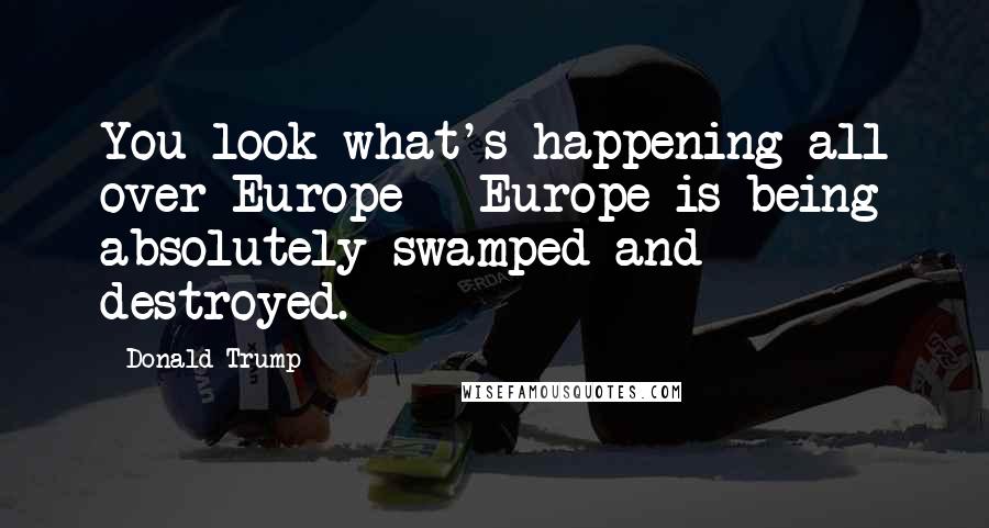 Donald Trump Quotes: You look what's happening all over Europe - Europe is being absolutely swamped and destroyed.