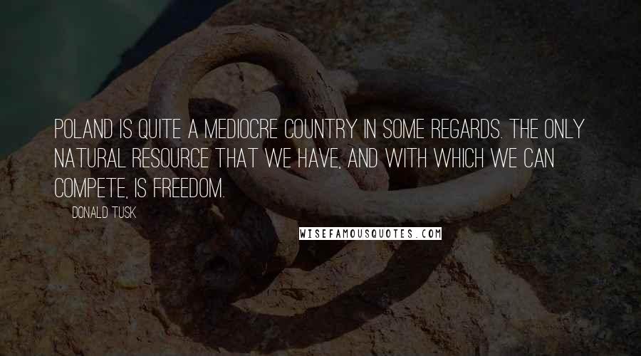 Donald Tusk Quotes: Poland is quite a mediocre country in some regards. The only natural resource that we have, and with which we can compete, is freedom.